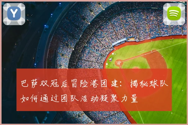 巴萨双冠后冒险港团建：揭秘球队如何通过团队活动凝聚力量