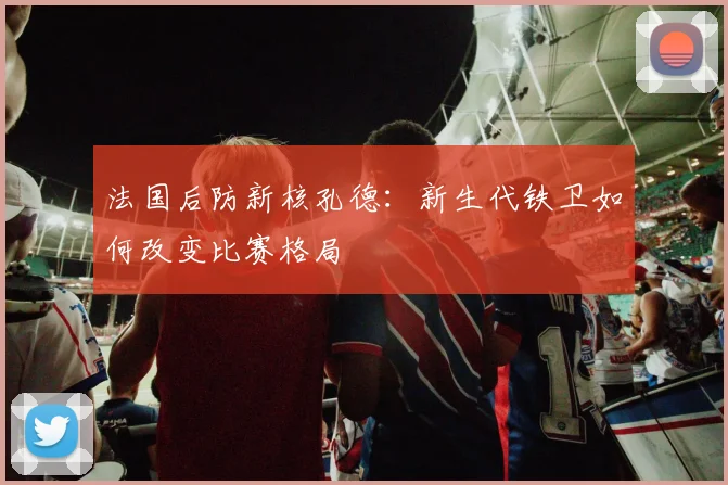 法国后防新核孔德：新生代铁卫如何改变比赛格局