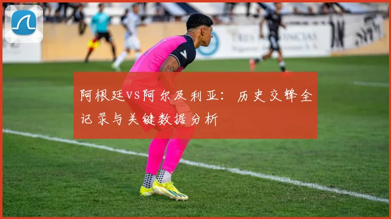 阿根廷vs阿尔及利亚:历史交锋全记录与关键数据分析