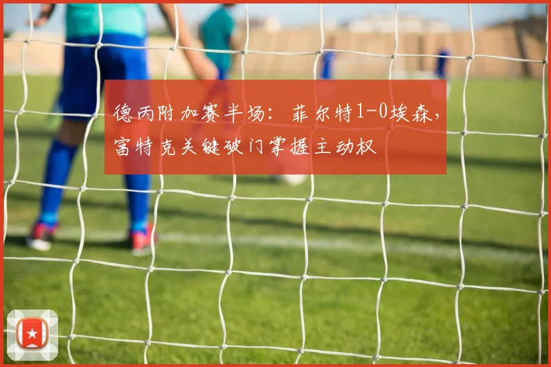 德丙附加赛半场：菲尔特1-0埃森，富特克关键破门掌握主动权