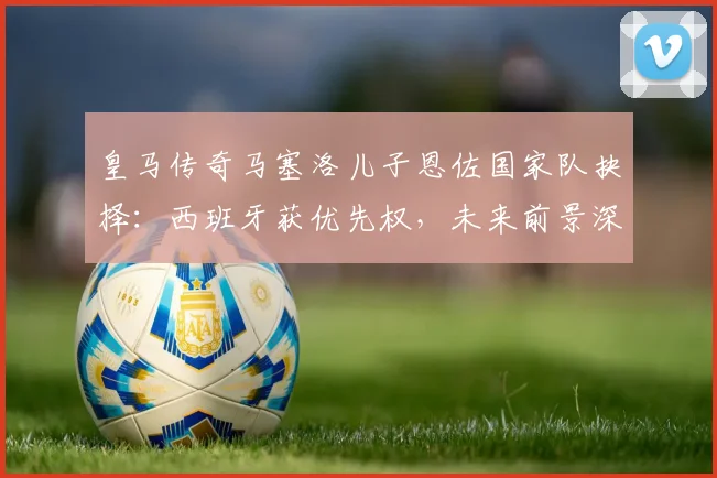 皇马传奇马塞洛儿子恩佐国家队抉择：西班牙获优先权，未来前景深度解析