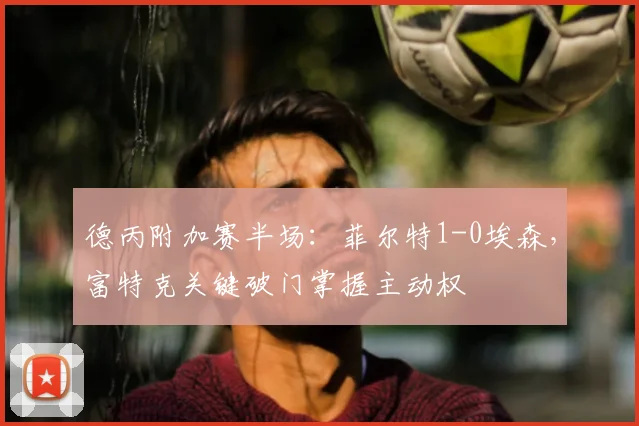 德丙附加赛半场：菲尔特1-0埃森，富特克关键破门掌握主动权