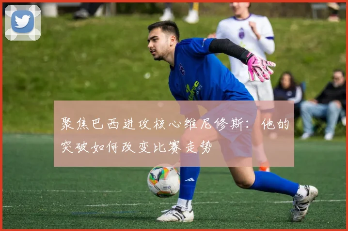 聚焦巴西进攻核心维尼修斯：他的突破如何改变比赛走势