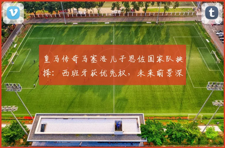皇马传奇马塞洛儿子恩佐国家队抉择：西班牙获优先权，未来前景深度解析