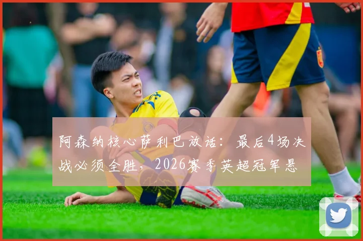 阿森纳核心萨利巴放话：最后4场决战必须全胜，2026赛季英超冠军悬念仍在