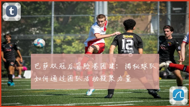 巴萨双冠后冒险港团建：揭秘球队如何通过团队活动凝聚力量