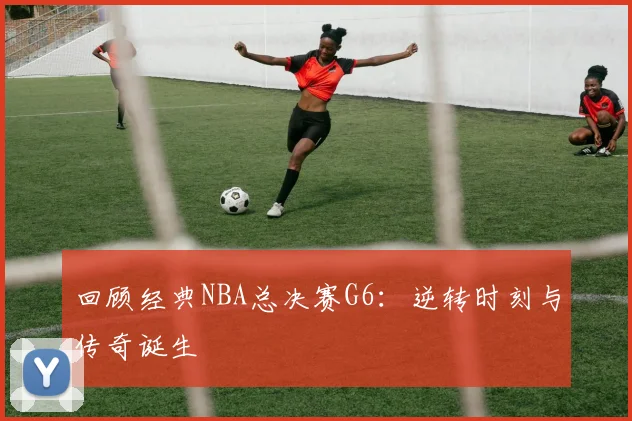 回顾经典NBA总决赛G6：逆转时刻与传奇诞生