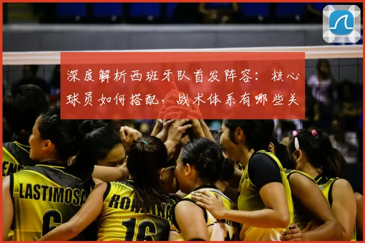 深度解析西班牙队首发阵容：核心球员如何搭配，战术体系有哪些关键点？