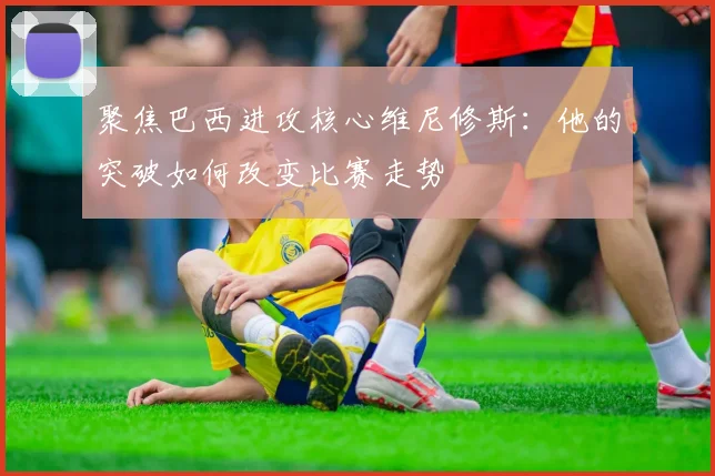 聚焦巴西进攻核心维尼修斯：他的突破如何改变比赛走势